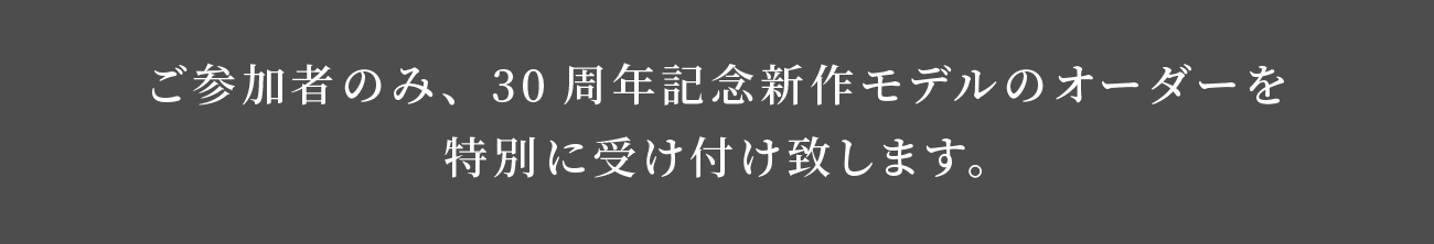 ご参加者のみ、30周年記念新作モデルのオーダーを特別に受け付け致します。